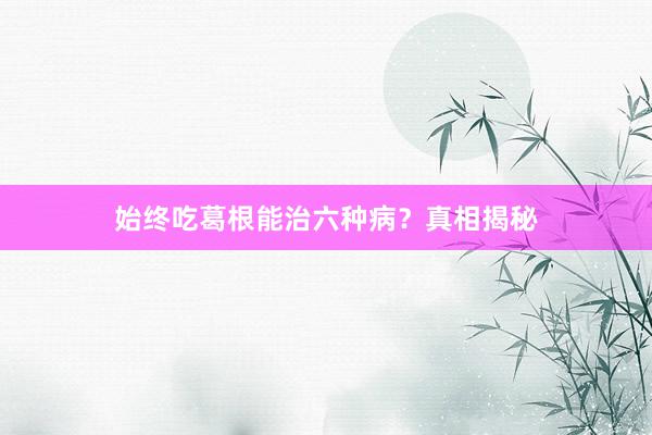 始终吃葛根能治六种病？真相揭秘